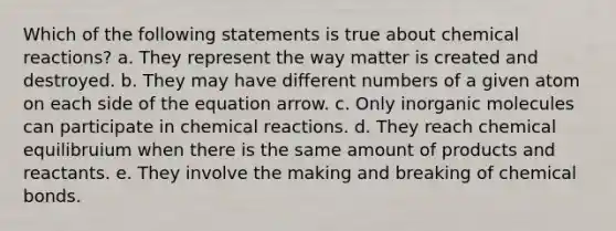 Which of the following statements is true about chemical reactions? a. They represent the way matter is created and destroyed. b. They may have different numbers of a given atom on each side of the equation arrow. c. Only inorganic molecules can participate in chemical reactions. d. They reach chemical equilibruium when there is the same amount of products and reactants. e. They involve the making and breaking of chemical bonds.