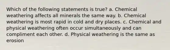 Which of the following statements is true? a. Chemical weathering affects all minerals the same way. b. Chemical weathering is most rapid in cold and dry places. c. Chemical and physical weathering often occur simultaneously and can compliment each other. d. Physical weathering is the same as erosion