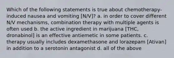 Which of the following statements is true about chemotherapy-induced nausea and vomiting [N/V]? a. in order to cover different N/V mechanisms, combination therapy with multiple agents is often used b. the active ingredient in marijuana [THC, dronabinol] is an effective antiemetic in some patients. c. therapy usually includes dexamethasone and lorazepam [Ativan] in addition to a serotonin antagonist d. all of the above