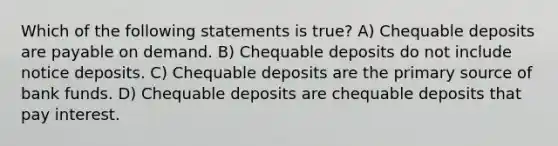 Which of the following statements is true? A) Chequable deposits are payable on demand. B) Chequable deposits do not include notice deposits. C) Chequable deposits are the primary source of bank funds. D) Chequable deposits are chequable deposits that pay interest.