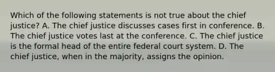 Which of the following statements is not true about the chief justice? A. The chief justice discusses cases first in conference. B. The chief justice votes last at the conference. C. The chief justice is the formal head of the entire federal court system. D. The chief justice, when in the majority, assigns the opinion.