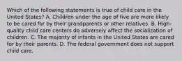 Which of the following statements is true of child care in the United States? A. Children under the age of five are more likely to be cared for by their grandparents or other relatives. B. High-quality child care centers do adversely affect the socialization of children. C. The majority of infants in the United States are cared for by their parents. D. The federal government does not support child care.