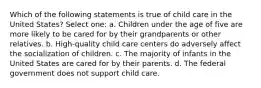 Which of the following statements is true of child care in the United States? Select one: a. Children under the age of five are more likely to be cared for by their grandparents or other relatives. b. High-quality child care centers do adversely affect the socialization of children. c. The majority of infants in the United States are cared for by their parents. d. The federal government does not support child care.