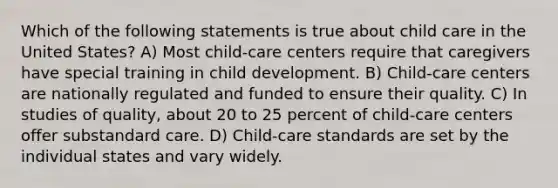 Which of the following statements is true about child care in the United States? A) Most child-care centers require that caregivers have special training in child development. B) Child-care centers are nationally regulated and funded to ensure their quality. C) In studies of quality, about 20 to 25 percent of child-care centers offer substandard care. D) Child-care standards are set by the individual states and vary widely.