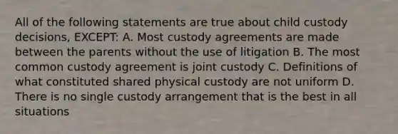 All of the following statements are true about child custody decisions, EXCEPT: A. Most custody agreements are made between the parents without the use of litigation B. The most common custody agreement is joint custody C. Definitions of what constituted shared physical custody are not uniform D. There is no single custody arrangement that is the best in all situations