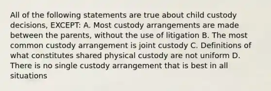 All of the following statements are true about child custody decisions, EXCEPT: A. Most custody arrangements are made between the parents, without the use of litigation B. The most common custody arrangement is joint custody C. Definitions of what constitutes shared physical custody are not uniform D. There is no single custody arrangement that is best in all situations