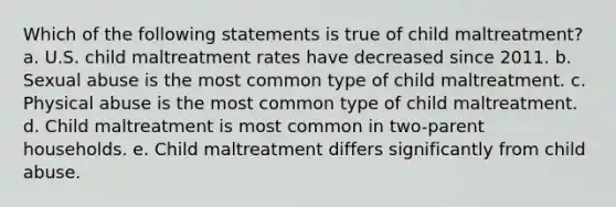 Which of the following statements is true of child maltreatment? a. U.S. child maltreatment rates have decreased since 2011. b. Sexual abuse is the most common type of child maltreatment. c. Physical abuse is the most common type of child maltreatment. d. Child maltreatment is most common in two-parent households. e. Child maltreatment differs significantly from child abuse.