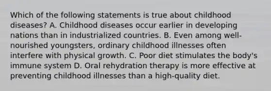 Which of the following statements is true about childhood diseases? A. Childhood diseases occur earlier in developing nations than in industrialized countries. B. Even among well-nourished youngsters, ordinary childhood illnesses often interfere with physical growth. C. Poor diet stimulates the body's immune system D. Oral rehydration therapy is more effective at preventing childhood illnesses than a high-quality diet.