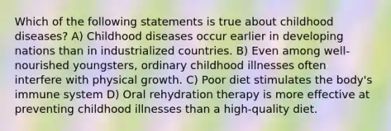 Which of the following statements is true about childhood diseases? A) Childhood diseases occur earlier in developing nations than in industrialized countries. B) Even among well-nourished youngsters, ordinary childhood illnesses often interfere with physical growth. C) Poor diet stimulates the body's immune system D) Oral rehydration therapy is more effective at preventing childhood illnesses than a high-quality diet.