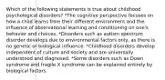 Which of the following statements is true about childhood psychological disorders? *The cognitive perspective focuses on how a child learns from their different environment and the influence of observational learning and conditioning on one's behavior and choices. *Disorders such as autism spectrum disorder develops due to environmental factors only, as there is no genetic or biological influence. *Childhood disorders develop independent of culture and society and are universally understood and diagnosed. *Some disorders such as Down syndrome and fragile X syndrome can be explained entirely by biological factors.