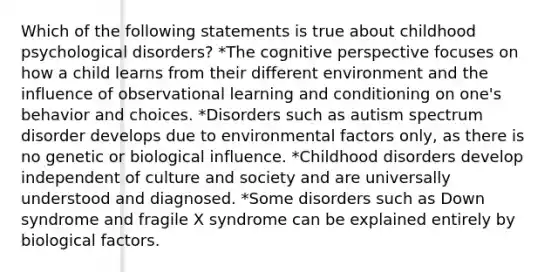 Which of the following statements is true about childhood psychological disorders? *The cognitive perspective focuses on how a child learns from their different environment and the influence of observational learning and conditioning on one's behavior and choices. *Disorders such as autism spectrum disorder develops due to environmental factors only, as there is no genetic or biological influence. *Childhood disorders develop independent of culture and society and are universally understood and diagnosed. *Some disorders such as Down syndrome and fragile X syndrome can be explained entirely by biological factors.