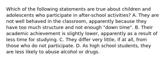 Which of the following statements are true about children and adolescents who participate in after-school activities? A. They are not well behaved in the classroom, apparently because they have too much structure and not enough "down time". B. Their academic achievement is slightly lower, apparently as a result of less time for studying. C. They differ very little, if at all, from those who do not participate. D. As high school students, they are less likely to abuse alcohol or drugs.