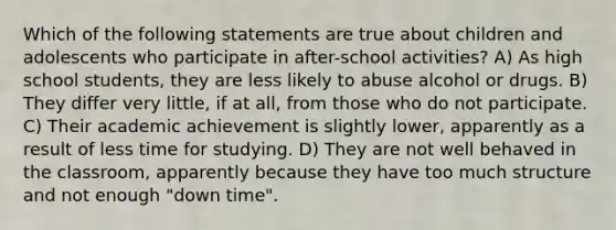 Which of the following statements are true about children and adolescents who participate in after-school activities? A) As high school students, they are less likely to abuse alcohol or drugs. B) They differ very little, if at all, from those who do not participate. C) Their academic achievement is slightly lower, apparently as a result of less time for studying. D) They are not well behaved in the classroom, apparently because they have too much structure and not enough "down time".