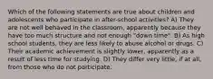 Which of the following statements are true about children and adolescents who participate in after-school activities? A) They are not well behaved in the classroom, apparently because they have too much structure and not enough "down time". B) As high school students, they are less likely to abuse alcohol or drugs. C) Their academic achievement is slightly lower, apparently as a result of less time for studying. D) They differ very little, if at all, from those who do not participate.