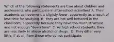 Which of the following statements are true about children and adolescents who participate in after-school activities? A. Their academic achievement is slightly lower, apparently as a result of less time for studying. B. They are not well behaved in the classroom, apparently because they have too much structure and not enough "down time". C. As high school students, they are less likely to abuse alcohol or drugs. ﻿ D. They differ very little, if at all, from those who do not participate. ﻿