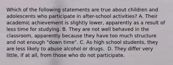 Which of the following statements are true about children and adolescents who participate in after-school activities? A. Their academic achievement is slightly lower, apparently as a result of less time for studying. B. They are not well behaved in the classroom, apparently because they have too much structure and not enough "down time". C. As high school students, they are less likely to abuse alcohol or drugs. ﻿ D. They differ very little, if at all, from those who do not participate. ﻿