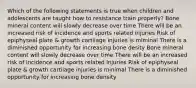 Which of the following statements is true when children and adolescents are taught how to resistance train properly? Bone mineral content will slowly decrease over time There will be an increased risk of incidence and sports related injuries Risk of epiphyseal plate & growth cartilage injuries is miminal There is a diminished opportunity for increasing bone desity Bone mineral content will slowly decrease over time There will be an increased risk of incidence and sports related injuries Risk of epiphyseal plate & growth cartilage injuries is minimal There is a diminished opportunity for increasing bone density