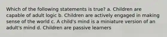 Which of the following statements is true? a. Children are capable of adult logic b. Children are actively engaged in making sense of the world c. A child's mind is a miniature version of an adult's mind d. Children are passive learners