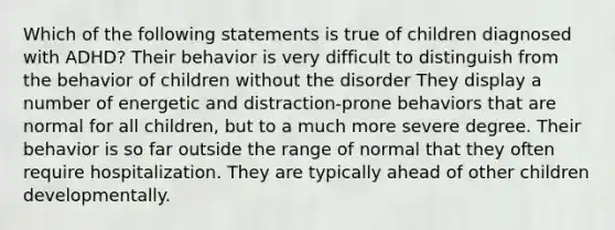 Which of the following statements is true of children diagnosed with ADHD? Their behavior is very difficult to distinguish from the behavior of children without the disorder They display a number of energetic and distraction-prone behaviors that are normal for all children, but to a much more severe degree. Their behavior is so far outside the range of normal that they often require hospitalization. They are typically ahead of other children developmentally.