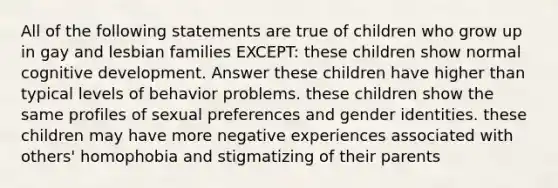 All of the following statements are true of children who grow up in gay and lesbian families EXCEPT: these children show normal cognitive development. Answer these children have higher than typical levels of behavior problems. these children show the same profiles of sexual preferences and gender identities. these children may have more negative experiences associated with others' homophobia and stigmatizing of their parents