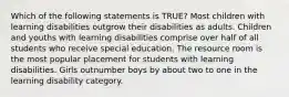 Which of the following statements is TRUE? Most children with learning disabilities outgrow their disabilities as adults. Children and youths with learning disabilities comprise over half of all students who receive special education. The resource room is the most popular placement for students with learning disabilities. Girls outnumber boys by about two to one in the learning disability category.