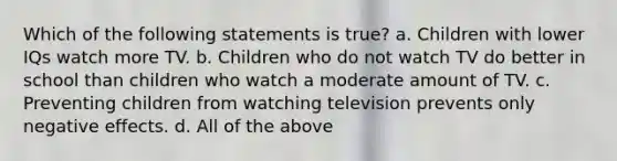 Which of the following statements is true? a. Children with lower IQs watch more TV. b. Children who do not watch TV do better in school than children who watch a moderate amount of TV. c. Preventing children from watching television prevents only negative effects. d. All of the above