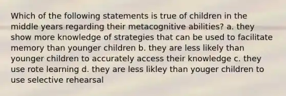 Which of the following statements is true of children in the middle years regarding their metacognitive abilities? a. they show more knowledge of strategies that can be used to facilitate memory than younger children b. they are less likely than younger children to accurately access their knowledge c. they use rote learning d. they are less likley​ than youger​ children to use selective rehearsal