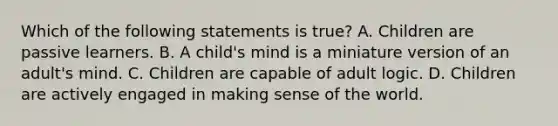 Which of the following statements is true? A. Children are passive learners. B. A child's mind is a miniature version of an adult's mind. C. Children are capable of adult logic. D. Children are actively engaged in making sense of the world.