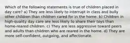 Which of the following statements is true of children placed in day care? a) They are less likely to interrupt in class and bully other children than children cared for in the home. b) Children in high-quality day care are less likely to share their toys than home-reared children. c) They are less aggressive toward peers and adults than children who are reared in the home. d) They are more self-confident, outgoing, and affectionate.