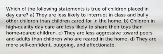 Which of the following statements is true of children placed in day care? a) They are less likely to interrupt in class and bully other children than children cared for in the home. b) Children in high-quality day care are less likely to share their toys than home-reared children. c) They are less aggressive toward peers and adults than children who are reared in the home. d) They are more self-confident, outgoing, and affectionate.