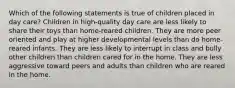 Which of the following statements is true of children placed in day care? Children in high-quality day care are less likely to share their toys than home-reared children. They are more peer oriented and play at higher developmental levels than do home-reared infants. They are less likely to interrupt in class and bully other children than children cared for in the home. They are less aggressive toward peers and adults than children who are reared in the home.