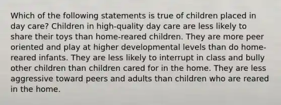 Which of the following statements is true of children placed in day care? Children in high-quality day care are less likely to share their toys than home-reared children. They are more peer oriented and play at higher developmental levels than do home-reared infants. They are less likely to interrupt in class and bully other children than children cared for in the home. They are less aggressive toward peers and adults than children who are reared in the home.