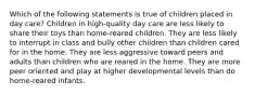 Which of the following statements is true of children placed in day care? Children in high-quality day care are less likely to share their toys than home-reared children. They are less likely to interrupt in class and bully other children than children cared for in the home. They are less aggressive toward peers and adults than children who are reared in the home. They are more peer oriented and play at higher developmental levels than do home-reared infants.