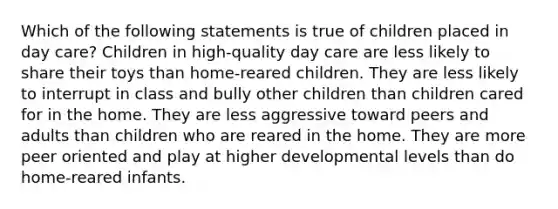 Which of the following statements is true of children placed in day care? Children in high-quality day care are less likely to share their toys than home-reared children. They are less likely to interrupt in class and bully other children than children cared for in the home. They are less aggressive toward peers and adults than children who are reared in the home. They are more peer oriented and play at higher developmental levels than do home-reared infants.