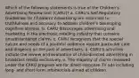 Which of the following statements is true of the Children's Advertising Review Unit (CARU)? a. CARU's Self-Regulatory Guidelines for Children's Advertising are restricted to truthfulness and accuracy to address children's developing cognitive abilities. b. CARU discourages advertising and marketing in the electronic retailing industry that contains unsubstantiated claims. c. CARU recognizes that the special nature and needs of a youthful audience require particular care and diligence on the part of advertisers. d. CARU's activities include the review and evaluation of child-directed advertising in broadcast media exclusively. e. The majority of claims reviewed under the CARU program are for direct-response TV ads including long- and short-form infomercials aimed at children.