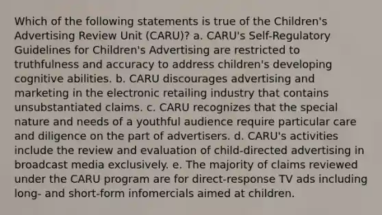 Which of the following statements is true of the Children's Advertising Review Unit (CARU)? a. CARU's Self-Regulatory Guidelines for Children's Advertising are restricted to truthfulness and accuracy to address children's developing cognitive abilities. b. CARU discourages advertising and marketing in the electronic retailing industry that contains unsubstantiated claims. c. CARU recognizes that the special nature and needs of a youthful audience require particular care and diligence on the part of advertisers. d. CARU's activities include the review and evaluation of child-directed advertising in broadcast media exclusively. e. The majority of claims reviewed under the CARU program are for direct-response TV ads including long- and short-form infomercials aimed at children.