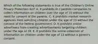 Which of the following statements is true of the Children's Online Privacy Protection Act? A. It prohibits th t permits companies to collect information on children over the age of 10 without the need for consent of the parents. C. It prohibits market research agencies from soliciting children under the age of 13 without the consent of the federal government. D. It prohibits online advertisers from creating advertisements targeting children under the age of 10. E. It prohibits the online collection of information on children under the age of 13 without a parent's consent.