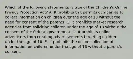 Which of the following statements is true of the Children's Online Privacy Protection Act? A. It prohibits th t permits companies to collect information on children over the age of 10 without the need for consent of the parents. C. It prohibits market research agencies from soliciting children under the age of 13 without the consent of the federal government. D. It prohibits online advertisers from creating advertisements targeting children under the age of 10. E. It prohibits the online collection of information on children under the age of 13 without a parent's consent.