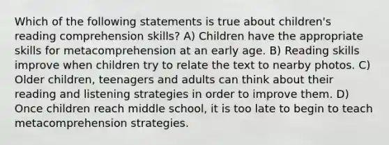 Which of the following statements is true about children's reading comprehension skills? A) Children have the appropriate skills for metacomprehension at an early age. B) Reading skills improve when children try to relate the text to nearby photos. C) Older children, teenagers and adults can think about their reading and listening strategies in order to improve them. D) Once children reach middle school, it is too late to begin to teach metacomprehension strategies.