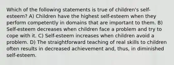 Which of the following statements is true of children's self-esteem? A) Children have the highest self-esteem when they perform competently in domains that are important to them. B) Self-esteem decreases when children face a problem and try to cope with it. C) Self-esteem increases when children avoid a problem. D) The straightforward teaching of real skills to children often results in decreased achievement and, thus, in diminished self-esteem.