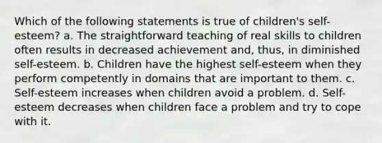 Which of the following statements is true of children's self-esteem? a. The straightforward teaching of real skills to children often results in decreased achievement and, thus, in diminished self-esteem. b. Children have the highest self-esteem when they perform competently in domains that are important to them. c. Self-esteem increases when children avoid a problem. d. Self-esteem decreases when children face a problem and try to cope with it.