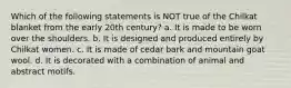 Which of the following statements is NOT true of the Chilkat blanket from the early 20th century? a. It is made to be worn over the shoulders. b. It is designed and produced entirely by Chilkat women. c. It is made of cedar bark and mountain goat wool. d. It is decorated with a combination of animal and abstract motifs.