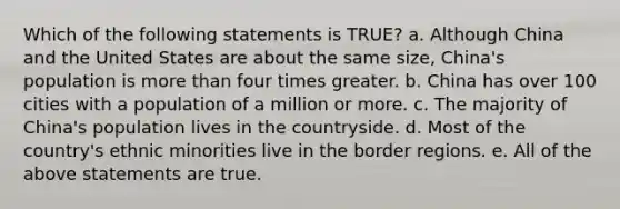 Which of the following statements is TRUE? a. Although China and the United States are about the same size, China's population is <a href='https://www.questionai.com/knowledge/keWHlEPx42-more-than' class='anchor-knowledge'>more than</a> four times greater. b. China has over 100 cities with a population of a million or more. c. The majority of China's population lives in the countryside. d. Most of the country's ethnic minorities live in the border regions. e. All of the above statements are true.