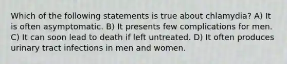 Which of the following statements is true about chlamydia? A) It is often asymptomatic. B) It presents few complications for men. C) It can soon lead to death if left untreated. D) It often produces urinary tract infections in men and women.