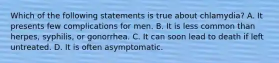 Which of the following statements is true about chlamydia? A. It presents few complications for men. B. It is less common than herpes, syphilis, or gonorrhea. C. It can soon lead to death if left untreated. D. It is often asymptomatic.