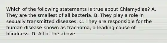 Which of the following statements is true about Chlamydiae? A. They are the smallest of all bacteria. B. They play a role in sexually transmitted diseases. C. They are responsible for the human disease known as trachoma, a leading cause of blindness. D. All of the above