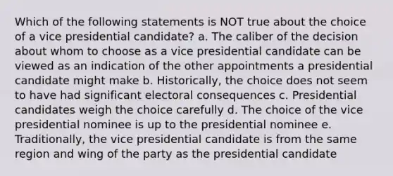 Which of the following statements is NOT true about the choice of a vice presidential candidate? a. The caliber of the decision about whom to choose as a vice presidential candidate can be viewed as an indication of the other appointments a presidential candidate might make b. Historically, the choice does not seem to have had significant electoral consequences c. Presidential candidates weigh the choice carefully d. The choice of the vice presidential nominee is up to the presidential nominee e. Traditionally, the vice presidential candidate is from the same region and wing of the party as the presidential candidate