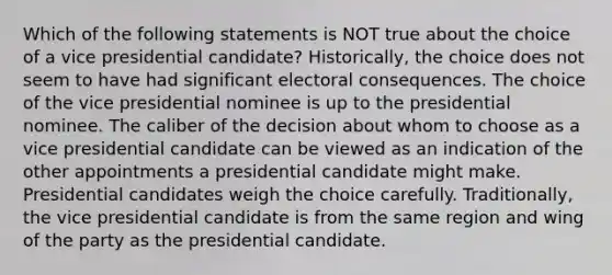 Which of the following statements is NOT true about the choice of a vice presidential candidate? Historically, the choice does not seem to have had significant electoral consequences. The choice of the vice presidential nominee is up to the presidential nominee. The caliber of the decision about whom to choose as a vice presidential candidate can be viewed as an indication of the other appointments a presidential candidate might make. Presidential candidates weigh the choice carefully. Traditionally, the vice presidential candidate is from the same region and wing of the party as the presidential candidate.