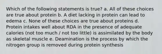 Which of the following statements is true? a. All of these choices are true about protein b. A diet lacking in protein can lead to edema c. None of these choices are true about proteins d. Protein intakes well about RDA in the presence of adequate calories (not too much / not too little) is assimilated by the body as skeletal muscle e. Deamination is the process by which the nitrogen group is removed during protein synthesis