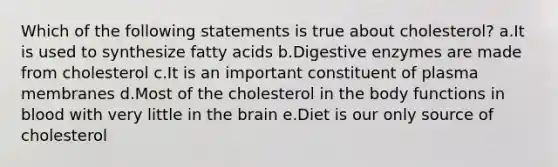 Which of the following statements is true about cholesterol? a.It is used to synthesize fatty acids b.Digestive enzymes are made from cholesterol c.It is an important constituent of plasma membranes d.Most of the cholesterol in the body functions in blood with very little in the brain e.Diet is our only source of cholesterol